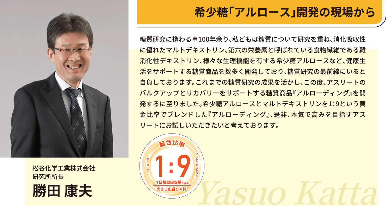 希少糖「アルロース」開発の現場から
松谷化学工業株式会社
研究所所長
勝田 康夫
糖質研究に携わる事100年余り、私どもは糖質について研究を重ね、消化吸収性に優れたマルトデキストリン、第六の栄養素と呼ばれている食物繊維である難消化性デキストリン、様々な生理機能を有する希少糖アルロースなど、健康生活をサポートする糖質商品を数多く開発しており、糖質研究の最前線にいると自負しております。これまでの糖質研究の成果を活かし、この度、アスリートのバルクアップとリカバリーをサポートする糖質商品『アルローディング』を開発するに至りました。希少糖アルロースとマルトデキストリンを1：9という黄金比率でブレンドした『アルローディング』、是非、本気で高みを目指すアスリートにお試しいただきたいと考えております。