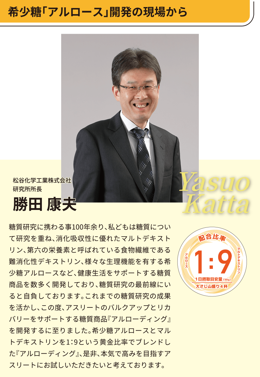 希少糖「アルロース」開発の現場から
松谷化学工業株式会社
研究所所長
勝田 康夫
糖質研究に携わる事100年余り、私どもは糖質について研究を重ね、消化吸収性に優れたマルトデキストリン、第六の栄養素と呼ばれている食物繊維である難消化性デキストリン、様々な生理機能を有する希少糖アルロースなど、健康生活をサポートする糖質商品を数多く開発しており、糖質研究の最前線にいると自負しております。これまでの糖質研究の成果を活かし、この度、アスリートのバルクアップとリカバリーをサポートする糖質商品『アルローディング』を開発するに至りました。希少糖アルロースとマルトデキストリンを1：9という黄金比率でブレンドした『アルローディング』、是非、本気で高みを目指すアスリートにお試しいただきたいと考えております。
