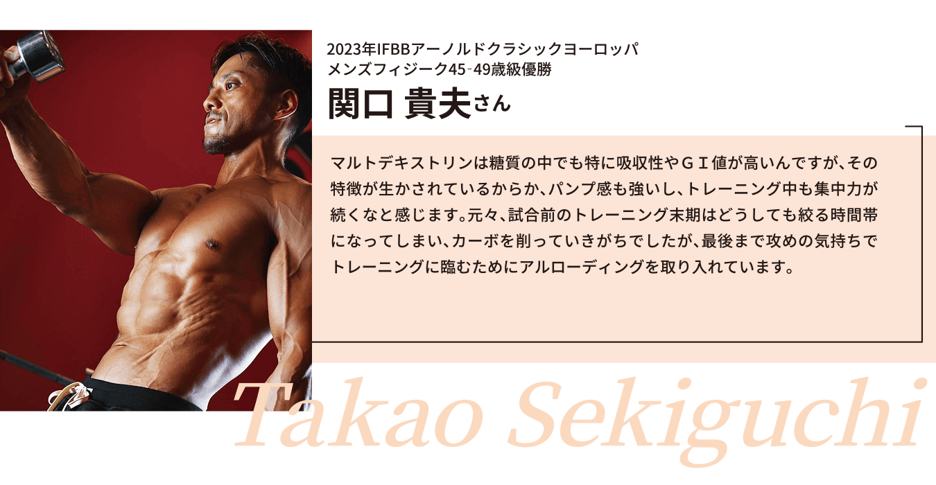2023年IFBBアーノルドクラシックヨーロッパ
メンズフィジーク45‐49歳級優勝
関口 貴夫さん
マルトデキストリンは糖質の中でも特に吸収性やＧＩ値が高いんですが、その特徴が生かされているからか、パンプ感も強いし、トレーニング中も集中力が続くなと感じます。元々、試合前のトレーニング末期はどうしても絞る時間帯になってしまい、カーボを削っていきがちでしたが、最後まで攻めの気持ちでトレーニングに臨むためにアルローディングを取り入れています。