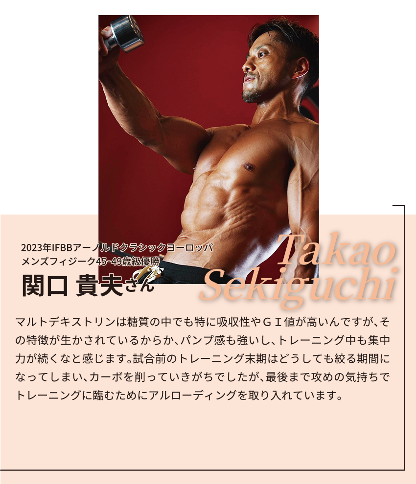 2023年IFBBアーノルドクラシックヨーロッパ
メンズフィジーク45‐49歳級優勝
関口 貴夫さん
マルトデキストリンは糖質の中でも特に吸収性やＧＩ値が高いんですが、その特徴が生かされているからか、パンプ感も強いし、トレーニング中も集中力が続くなと感じます。元々、試合前のトレーニング末期はどうしても絞る時間帯になってしまい、カーボを削っていきがちでしたが、最後まで攻めの気持ちでトレーニングに臨むためにアルローディングを取り入れています。