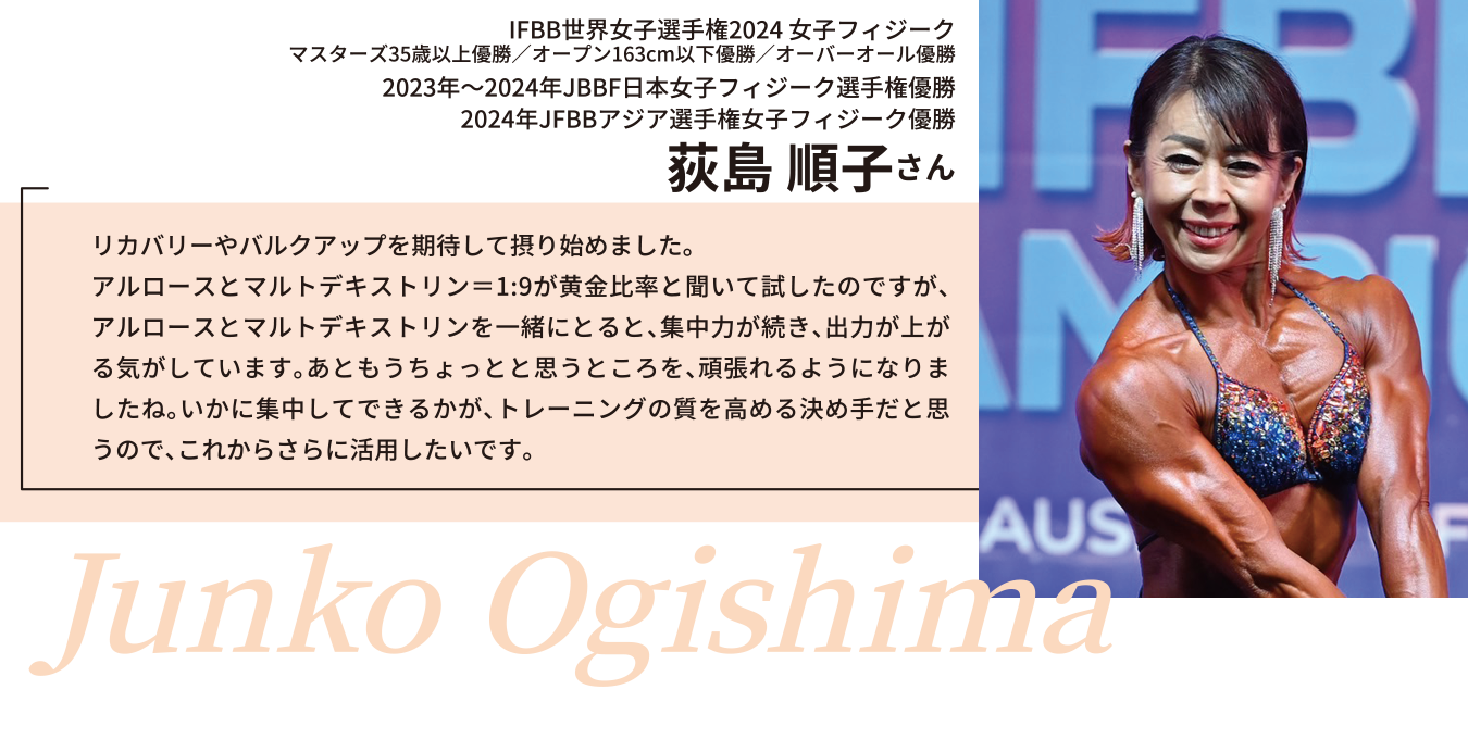 2023年JBBF日本女子フィジーク選手権優勝
2024年JFBBアジア選手権女子フィジーク優勝
荻島 順子さん
リカバリーやバルクアップを期待して摂り始めました。
アルロースとマルトデキストリン＝1:9が黄金比率と聞いて試したのですが、アルロースとマルトデキストリンを一緒にとると、集中力が続き、出力が上がる気がしています。あともうちょっとと思うところを、頑張れるようになりましたね。いかに集中してできるかが、トレーニングの質を高める決め手だと思うので、これからさらに活用したいです。